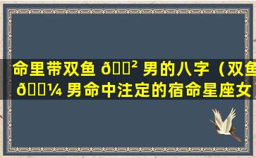 命里带双鱼 🌲 男的八字（双鱼 🐼 男命中注定的宿命星座女）